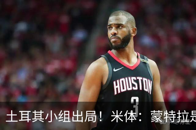 土耳其小组出局！米体：蒙特拉是否下课还有待观察，但他不会辞职