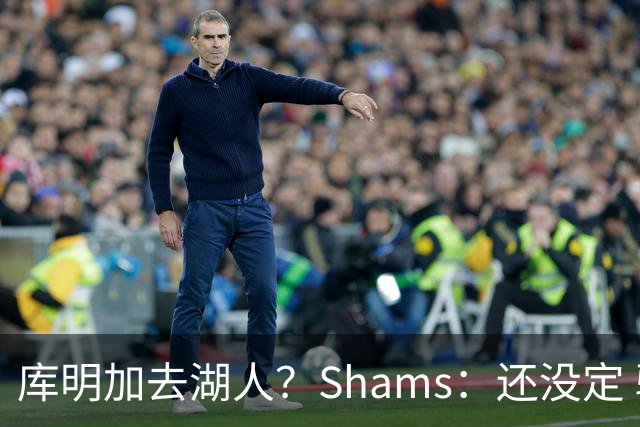 库明加去湖人？Shams：还没定 骑士等多队仍是潜在追求者
