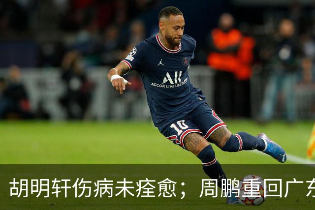 胡明轩伤病未痊愈；周鹏重回广东队，拿大合同惹争议
