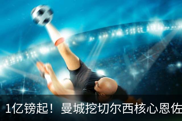 1亿镑起！曼城挖切尔西核心恩佐？别被带节奏，两因素注定难成