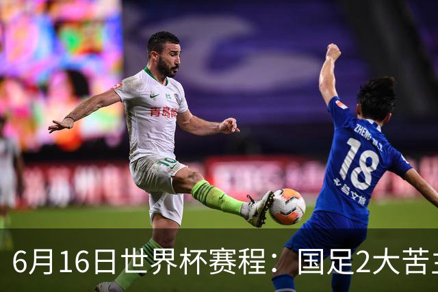 6月16日世界杯赛程：国足2大苦主首秀！CCTV5直播世界杯！世界杯赛程表一览