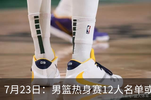 7月23日：男篮热身赛12人名单或出炉！赵继伟胡金秋扛大旗，郭士强重点考察2人